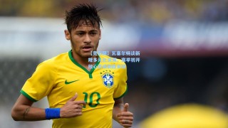 【竞彩网】瓦塞尔畅谈新规多元化浪潮，赛季初开放心态成制胜关键