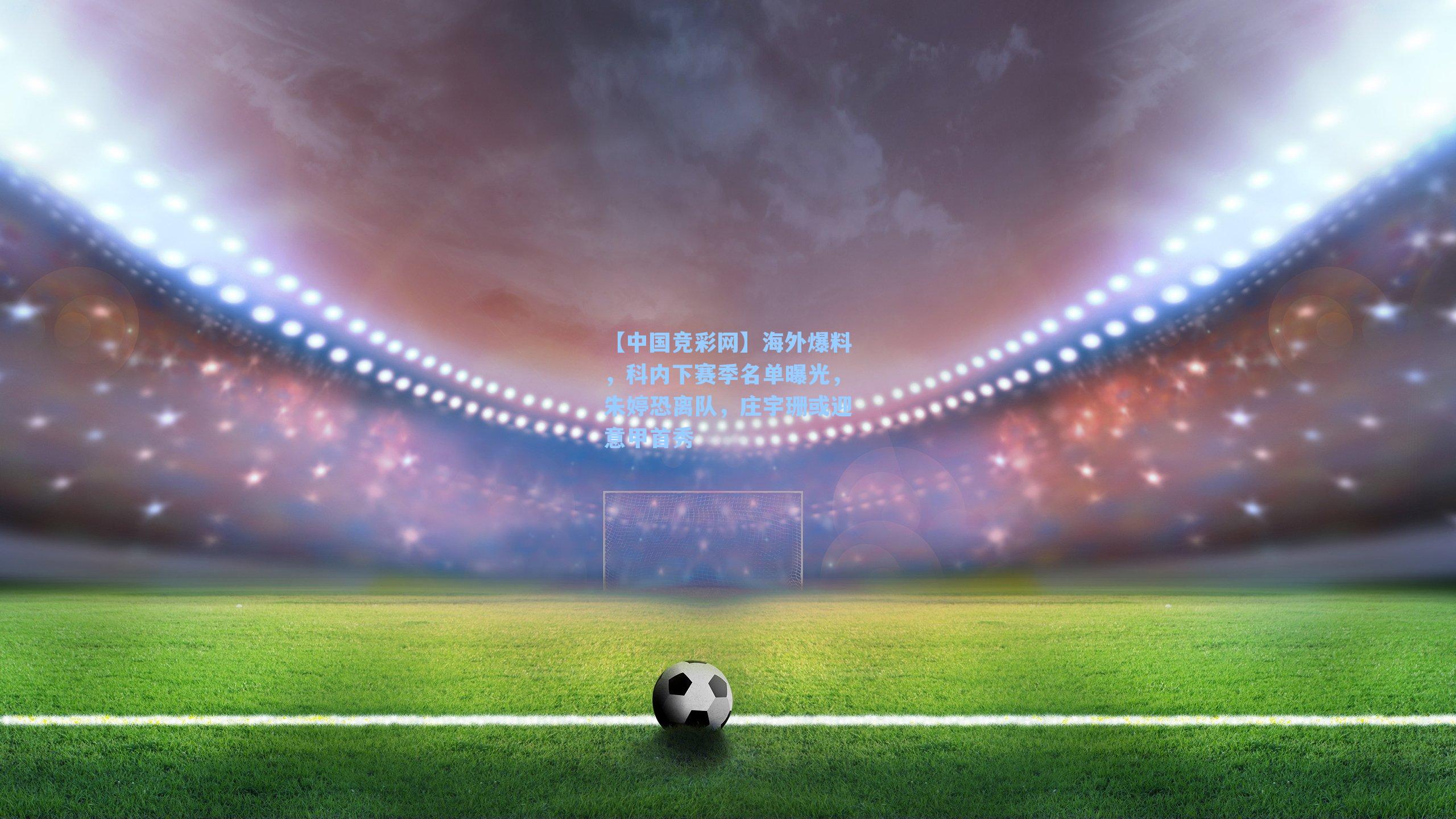 海外爆料，科内下赛季名单曝光，朱婷恐离队，庄宇珊或迎意甲首秀